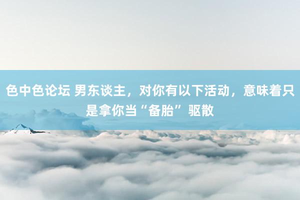 色中色论坛 男东谈主，对你有以下活动，意味着只是拿你当“备胎” 驱散