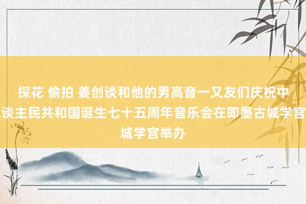 探花 偷拍 姜创谈和他的男高音一又友们庆祝中华东谈主民共和国诞生七十五周年音乐会在即墨古城学宫举办