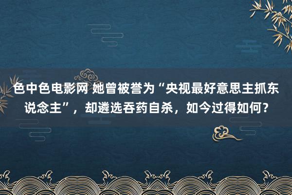 色中色电影网 她曾被誉为“央视最好意思主抓东说念主”，却遴选吞药自杀，如今过得如何？