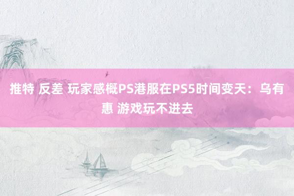 推特 反差 玩家感概PS港服在PS5时间变天：乌有惠 游戏玩不进去