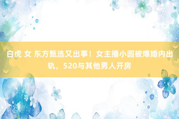 白虎 女 东方甄选又出事！女主播小圆被爆婚内出轨，520与其他男人开房