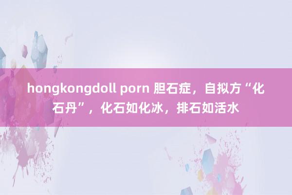 hongkongdoll porn 胆石症，自拟方“化石丹”，化石如化冰，排石如活水