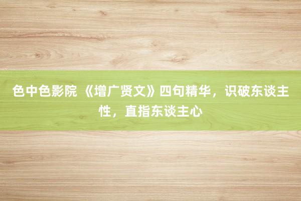 色中色影院 《增广贤文》四句精华，识破东谈主性，直指东谈主心