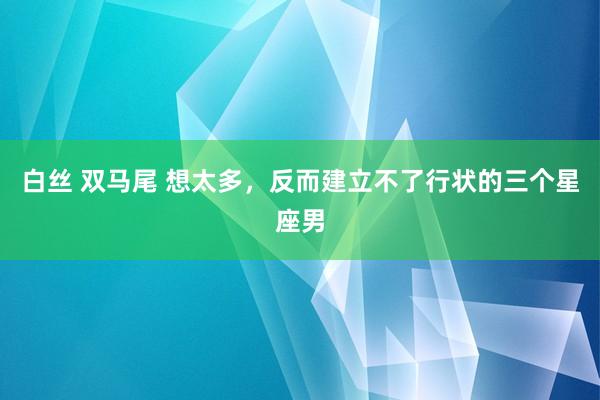 白丝 双马尾 想太多，反而建立不了行状的三个星座男