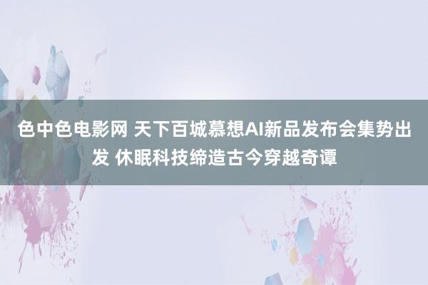 色中色电影网 天下百城慕想AI新品发布会集势出发 休眠科技缔造古今穿越奇谭