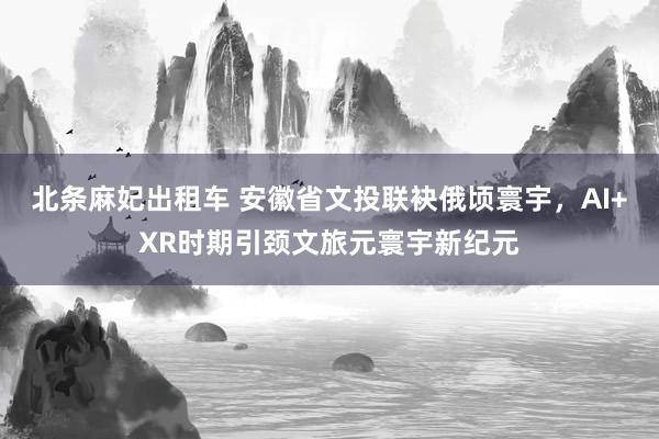 北条麻妃出租车 安徽省文投联袂俄顷寰宇，AI+XR时期引颈文旅元寰宇新纪元