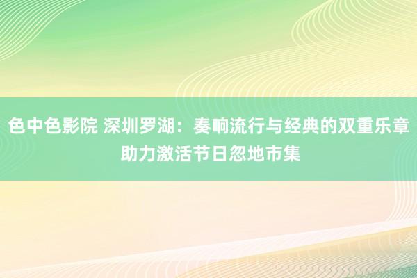 色中色影院 深圳罗湖：奏响流行与经典的双重乐章 助力激活节日忽地市集