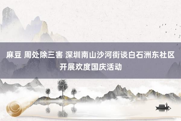 麻豆 周处除三害 深圳南山沙河街谈白石洲东社区开展欢度国庆活动