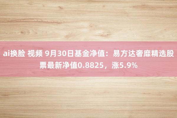 ai换脸 视频 9月30日基金净值：易方达奢靡精选股票最新净值0.8825，涨5.9%