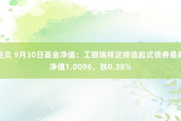 足交 9月30日基金净值：工银瑞祥定缔造起式债券最新净值1.0096，跌0.38%