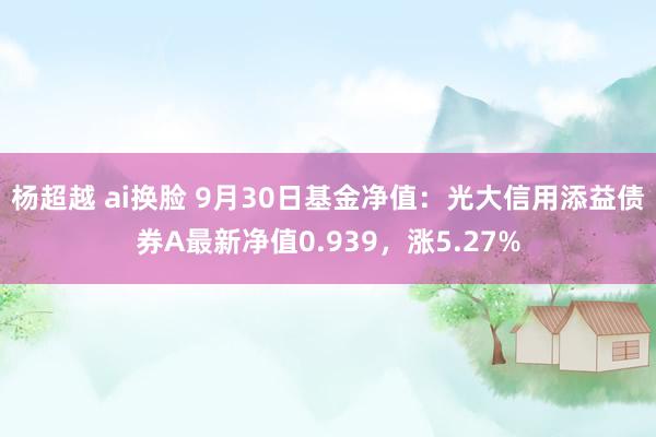 杨超越 ai换脸 9月30日基金净值：光大信用添益债券A最新净值0.939，涨5.27%