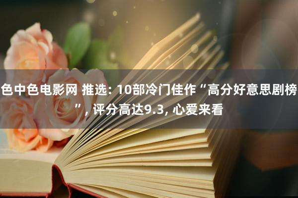 色中色电影网 推选: 10部冷门佳作“高分好意思剧榜”， 评分高达9.3， 心爱来看