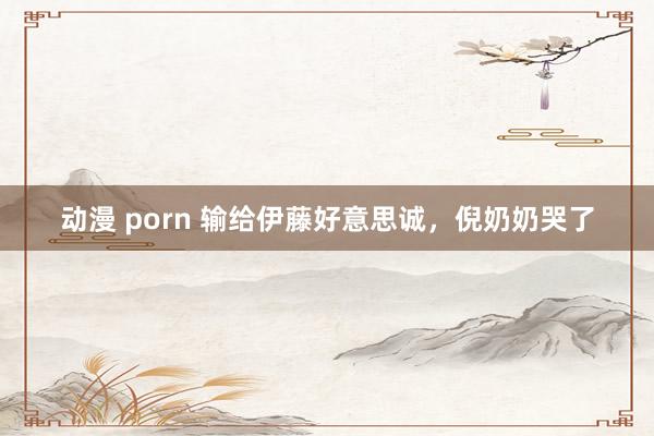 动漫 porn 输给伊藤好意思诚，倪奶奶哭了