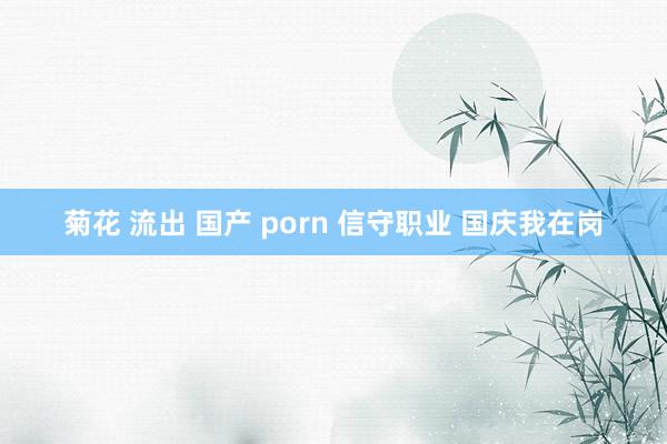 菊花 流出 国产 porn 信守职业 国庆我在岗