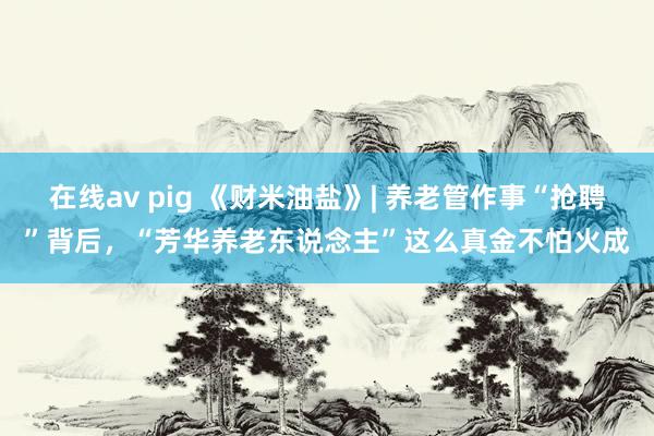 在线av pig 《财米油盐》| 养老管作事“抢聘”背后，“芳华养老东说念主”这么真金不怕火成