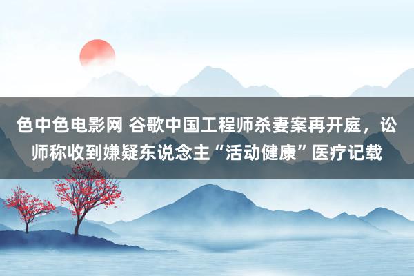 色中色电影网 谷歌中国工程师杀妻案再开庭，讼师称收到嫌疑东说念主“活动健康”医疗记载