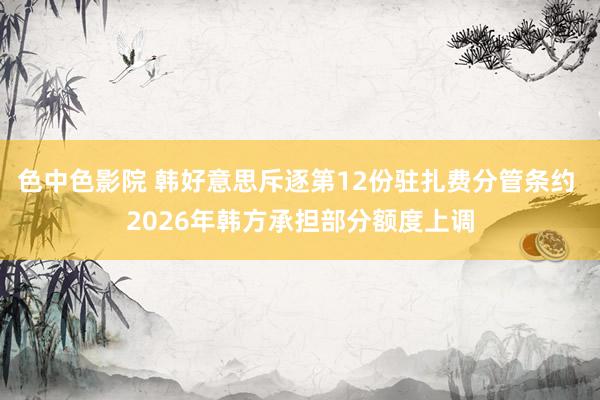 色中色影院 韩好意思斥逐第12份驻扎费分管条约 2026年韩方承担部分额度上调