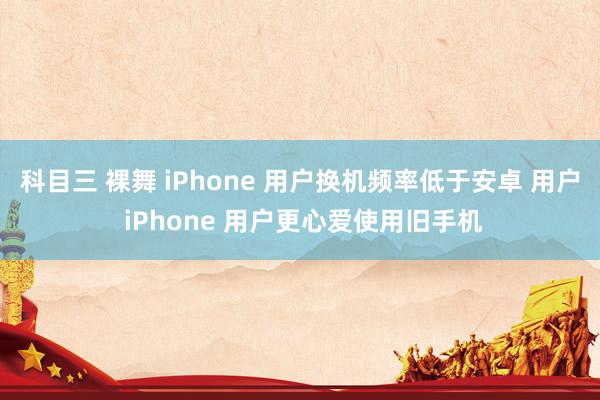 科目三 裸舞 iPhone 用户换机频率低于安卓 用户 iPhone 用户更心爱使用旧手机