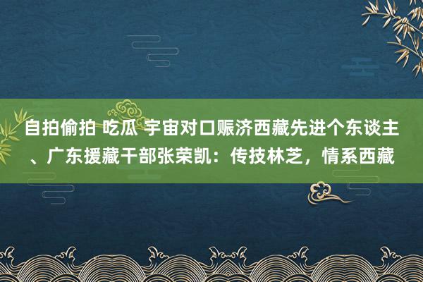 自拍偷拍 吃瓜 宇宙对口赈济西藏先进个东谈主、广东援藏干部张荣凯：传技林芝，情系西藏