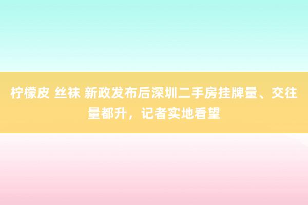 柠檬皮 丝袜 新政发布后深圳二手房挂牌量、交往量都升，记者实地看望