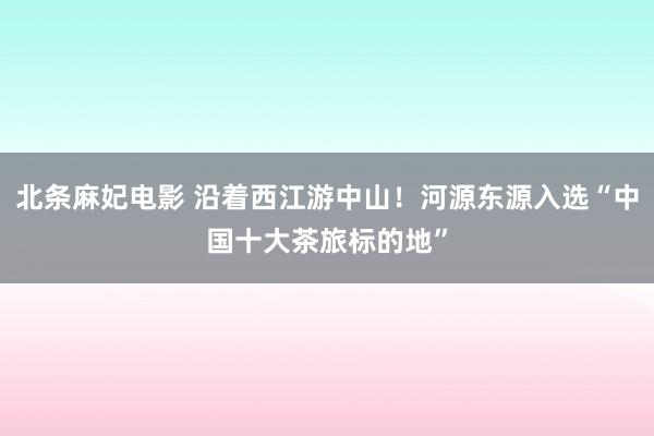 北条麻妃电影 沿着西江游中山！河源东源入选“中国十大茶旅标的地”