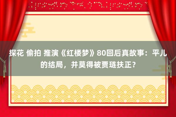 探花 偷拍 推演《红楼梦》80回后真故事：平儿的结局，并莫得被贾琏扶正？