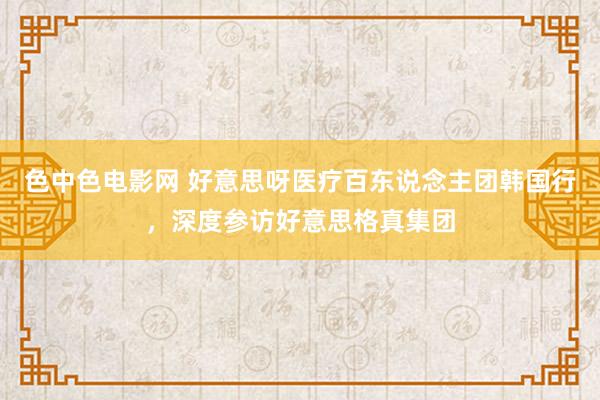 色中色电影网 好意思呀医疗百东说念主团韩国行，深度参访好意思格真集团