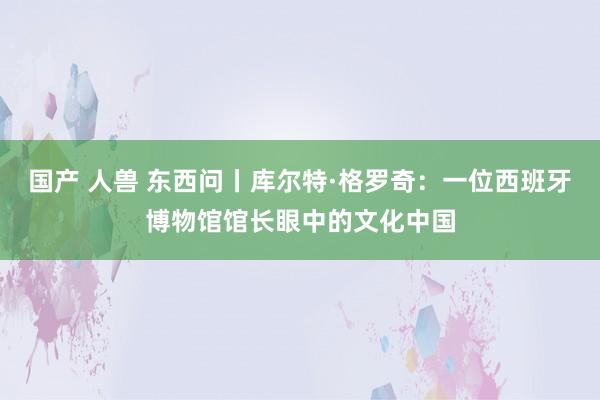 国产 人兽 东西问丨库尔特·格罗奇：一位西班牙博物馆馆长眼中的文化中国