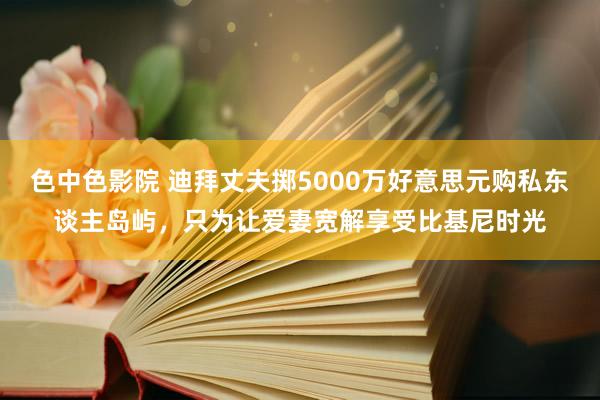 色中色影院 迪拜丈夫掷5000万好意思元购私东谈主岛屿，只为让爱妻宽解享受比基尼时光