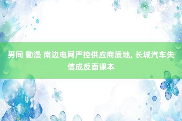 男同 動漫 南边电网严控供应商质地， 长城汽车失信成反面课本