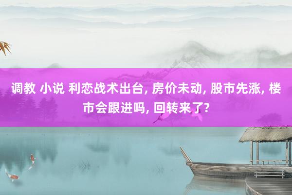 调教 小说 利恋战术出台， 房价未动， 股市先涨， 楼市会跟进吗， 回转来了?