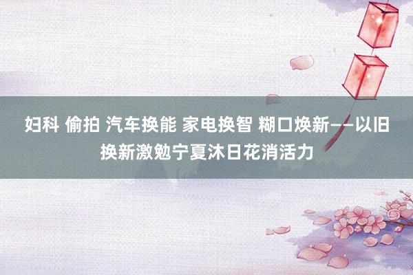 妇科 偷拍 汽车换能 家电换智 糊口焕新——以旧换新激勉宁夏沐日花消活力