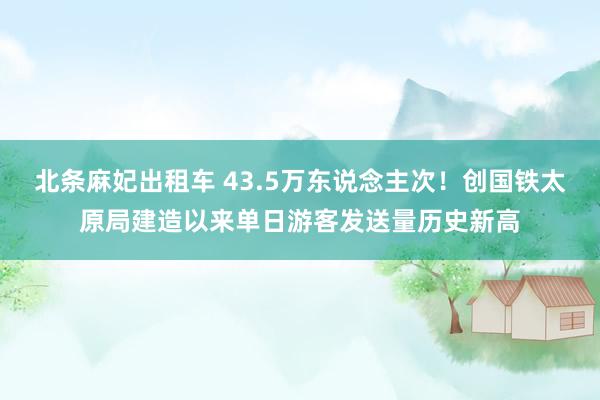 北条麻妃出租车 43.5万东说念主次！创国铁太原局建造以来单日游客发送量历史新高