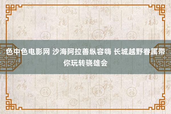 色中色电影网 沙海阿拉善纵容嗨 长城越野眷属带你玩转骁雄会