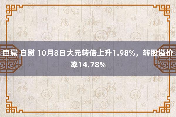 巨屌 自慰 10月8日大元转债上升1.98%，转股溢价率14.78%