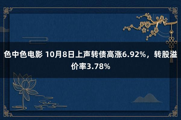 色中色电影 10月8日上声转债高涨6.92%，转股溢价率3.78%