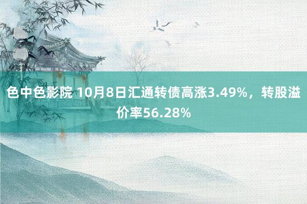 色中色影院 10月8日汇通转债高涨3.49%，转股溢价率56.28%