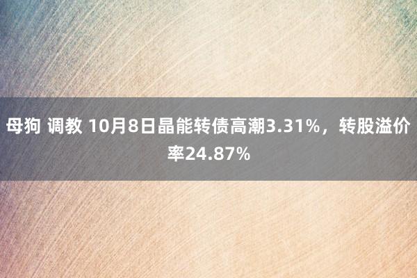 母狗 调教 10月8日晶能转债高潮3.31%，转股溢价率24.87%