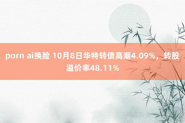 porn ai换脸 10月8日华特转债高潮4.09%，转股溢价率48.11%