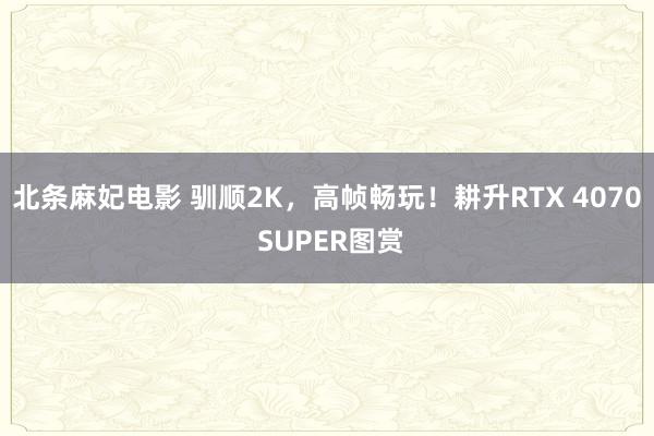 北条麻妃电影 驯顺2K，高帧畅玩！耕升RTX 4070 SUPER图赏