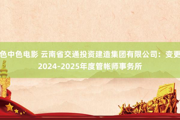 色中色电影 云南省交通投资建造集团有限公司：变更2024-2025年度管帐师事务所