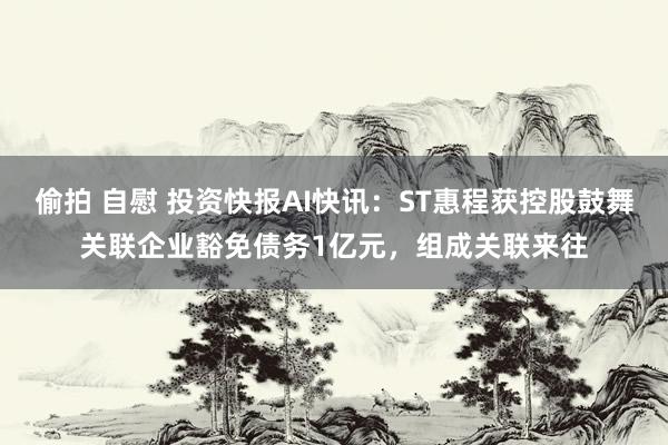 偷拍 自慰 投资快报AI快讯：ST惠程获控股鼓舞关联企业豁免债务1亿元，组成关联来往