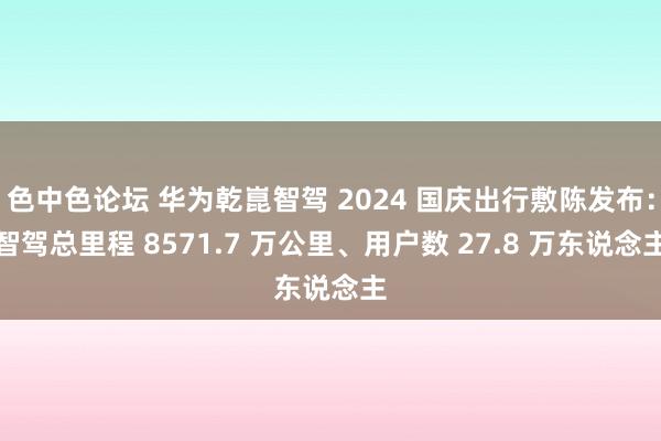 色中色论坛 华为乾崑智驾 2024 国庆出行敷陈发布：智驾总里程 8571.7 万公里、用户数 27.8 万东说念主