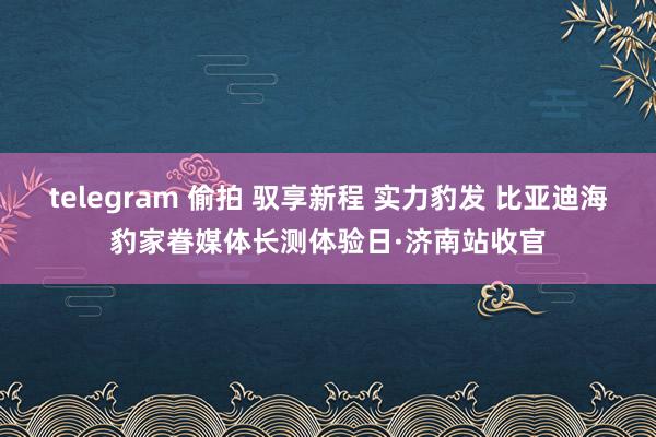 telegram 偷拍 驭享新程 实力豹发 比亚迪海豹家眷媒体长测体验日·济南站收官