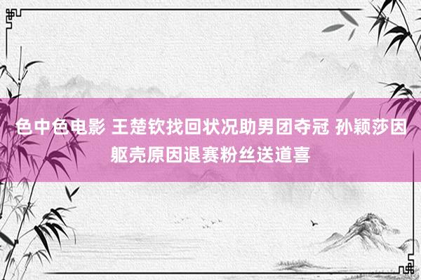 色中色电影 王楚钦找回状况助男团夺冠 孙颖莎因躯壳原因退赛粉丝送道喜