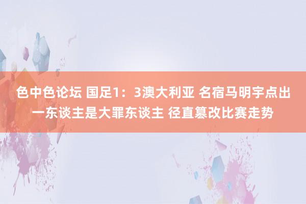 色中色论坛 国足1：3澳大利亚 名宿马明宇点出一东谈主是大罪东谈主 径直篡改比赛走势