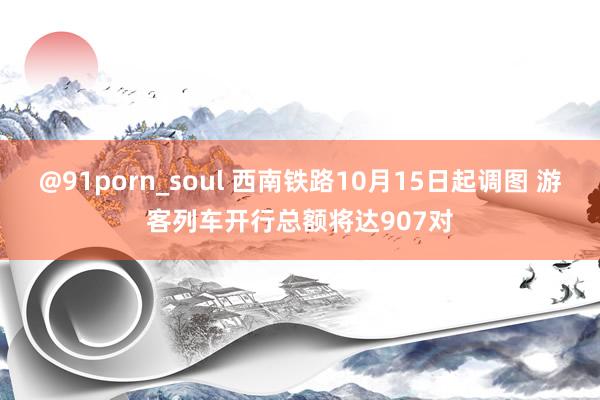 @91porn_soul 西南铁路10月15日起调图 游客列车开行总额将达907对