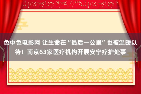 色中色电影网 让生命在“最后一公里”也被温暖以待！南京63家医疗机构开展安宁疗护处事