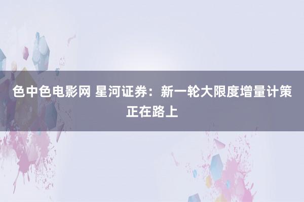 色中色电影网 星河证券：新一轮大限度增量计策正在路上