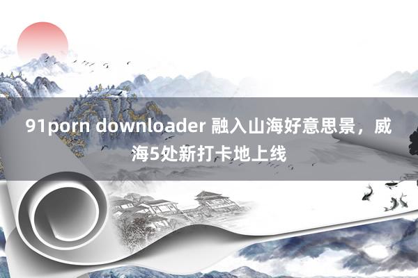 91porn downloader 融入山海好意思景，威海5处新打卡地上线